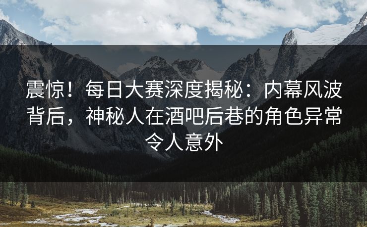 震惊！每日大赛深度揭秘：内幕风波背后，神秘人在酒吧后巷的角色异常令人意外