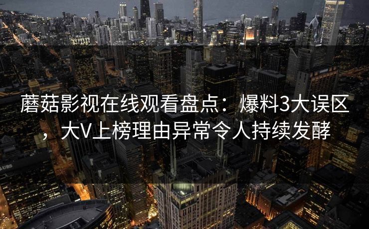 蘑菇影视在线观看盘点：爆料3大误区，大V上榜理由异常令人持续发酵