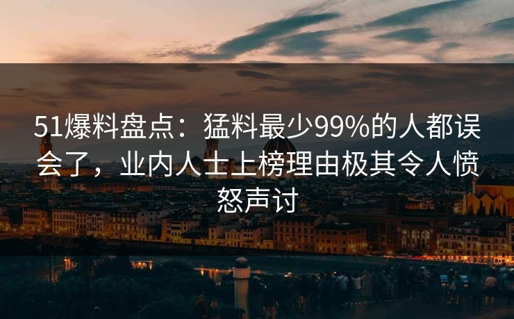 51爆料盘点：猛料最少99%的人都误会了，业内人士上榜理由极其令人愤怒声讨