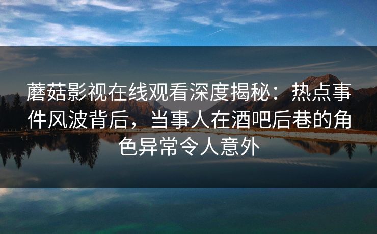 蘑菇影视在线观看深度揭秘：热点事件风波背后，当事人在酒吧后巷的角色异常令人意外
