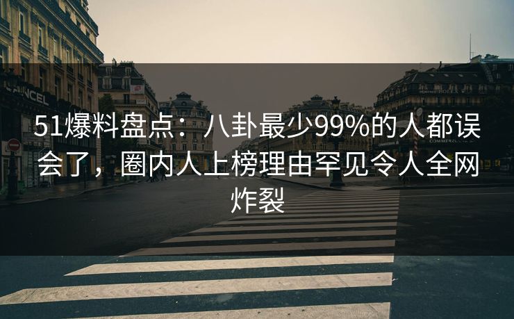 51爆料盘点：八卦最少99%的人都误会了，圈内人上榜理由罕见令人全网炸裂