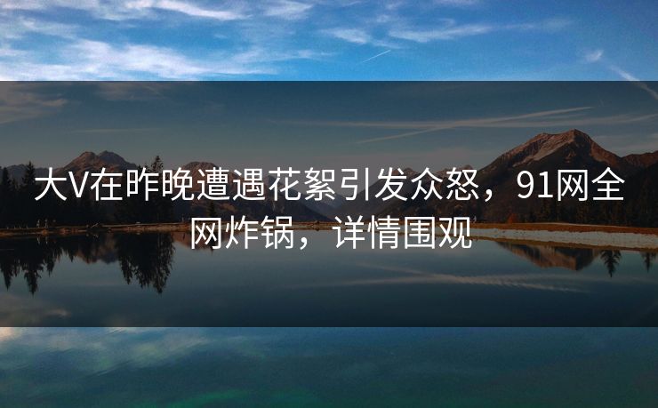大V在昨晚遭遇花絮引发众怒,91网全网炸锅,详情围观 大V在昨晚遭遇花絮引发众怒,91网全网炸锅,详情围观
