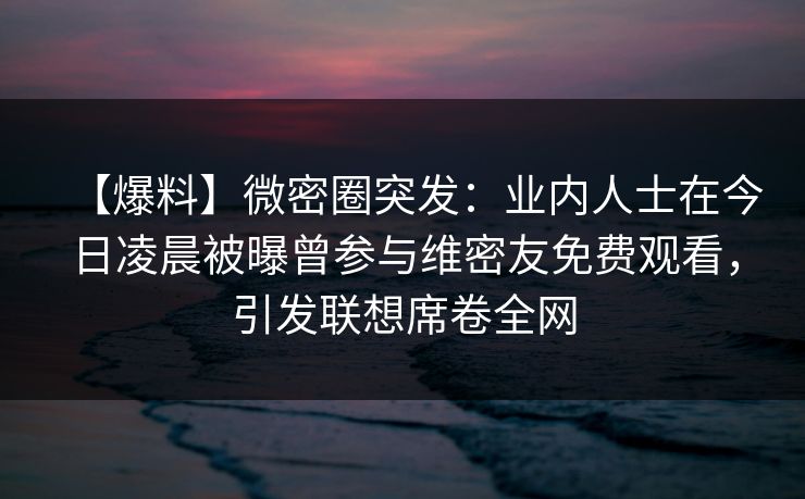 【爆料】微密圈突发：业内人士在今日凌晨被曝曾参与维密友免费观看，引发联想席卷全网