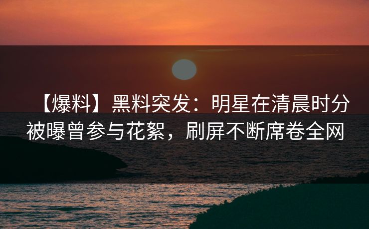 【爆料】黑料突发：明星在清晨时分被曝曾参与花絮，刷屏不断席卷全网