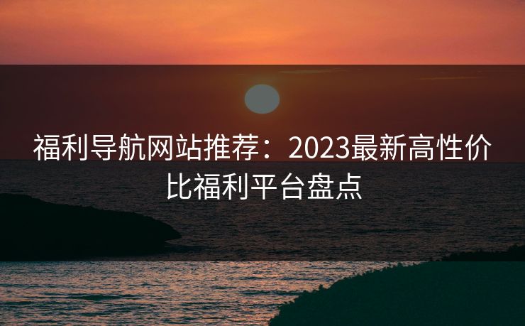 福利导航网站推荐：2023最新高性价比福利平台盘点