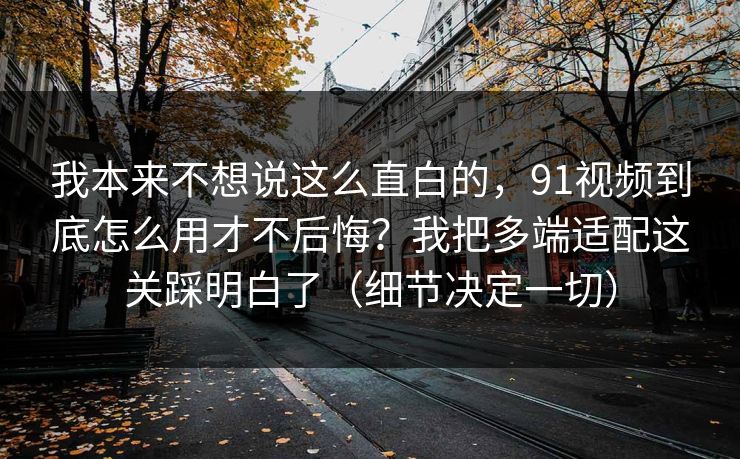 我本来不想说这么直白的，91视频到底怎么用才不后悔？我把多端适配这关踩明白了（细节决定一切）