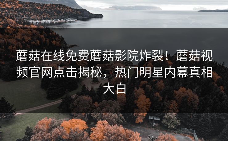 蘑菇在线免费蘑菇影院炸裂！蘑菇视频官网点击揭秘，热门明星内幕真相大白
