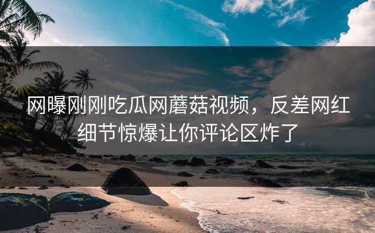 网曝刚刚吃瓜网蘑菇视频，反差网红细节惊爆让你评论区炸了