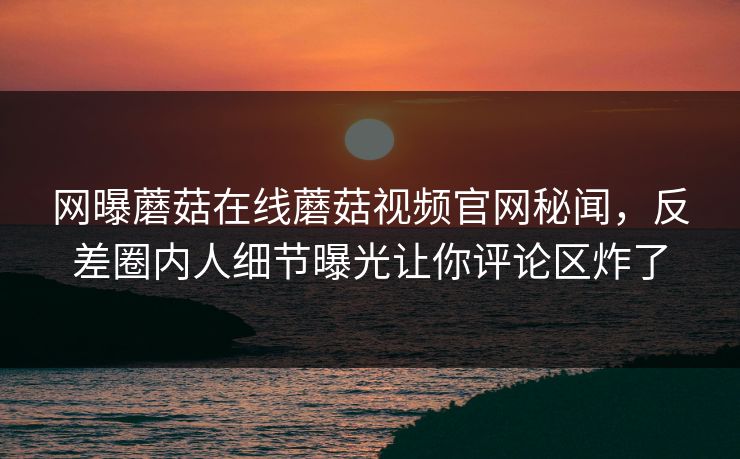 网曝蘑菇在线蘑菇视频官网秘闻，反差圈内人细节曝光让你评论区炸了