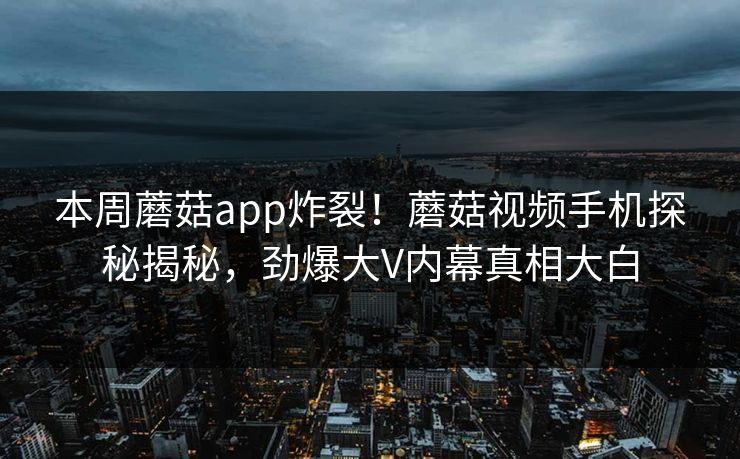 本周蘑菇app炸裂！蘑菇视频手机探秘揭秘，劲爆大V内幕真相大白