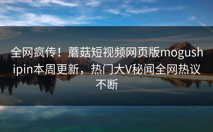 全网疯传！蘑菇短视频网页版mogushipin本周更新，热门大V秘闻全网热议不断