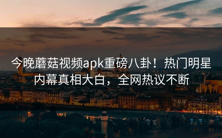 今晚蘑菇视频apk重磅八卦！热门明星内幕真相大白，全网热议不断