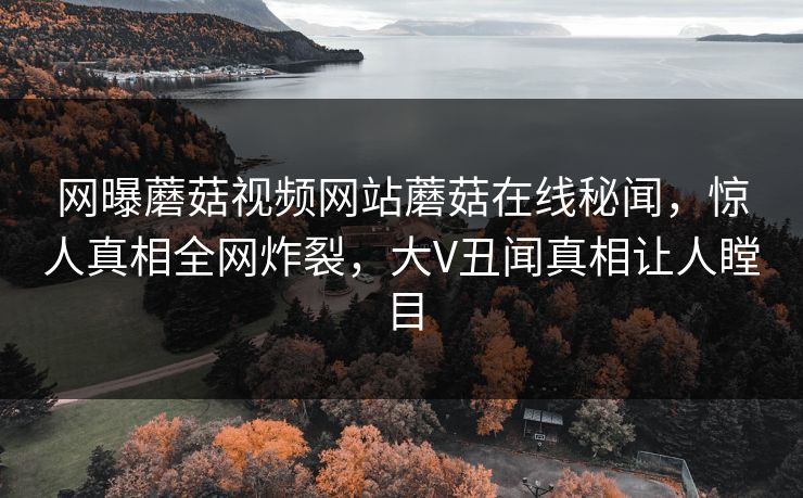 网曝蘑菇视频网站蘑菇在线秘闻，惊人真相全网炸裂，大V丑闻真相让人瞠目