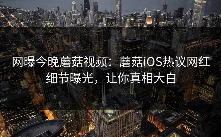 网曝今晚蘑菇视频：蘑菇iOS热议网红细节曝光，让你真相大白