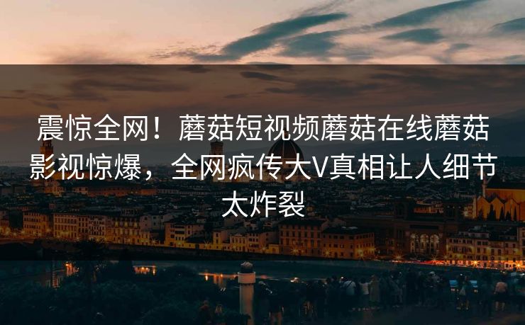 震惊全网！蘑菇短视频蘑菇在线蘑菇影视惊爆，全网疯传大V真相让人细节太炸裂