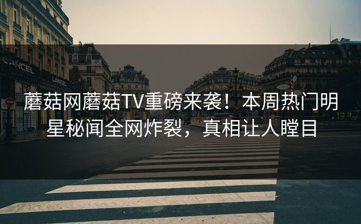 蘑菇网蘑菇TV重磅来袭！本周热门明星秘闻全网炸裂，真相让人瞠目