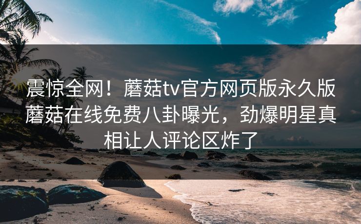 震惊全网！蘑菇tv官方网页版永久版蘑菇在线免费八卦曝光，劲爆明星真相让人评论区炸了