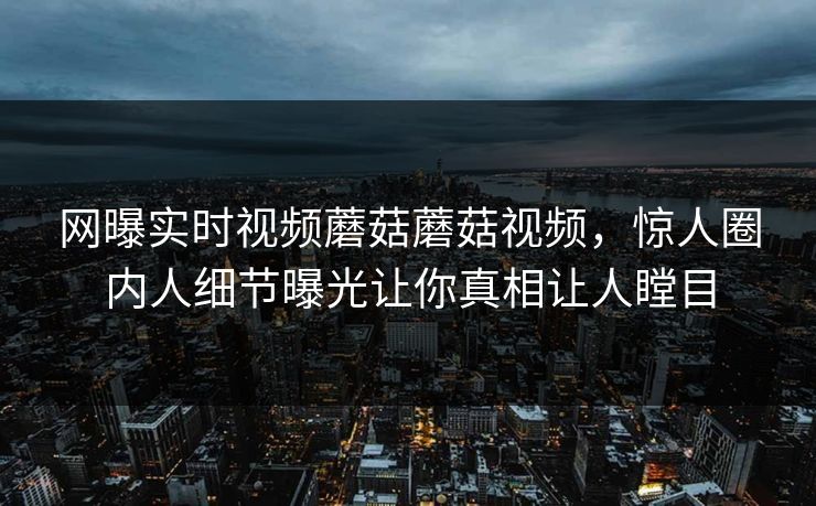网曝实时视频蘑菇蘑菇视频，惊人圈内人细节曝光让你真相让人瞠目