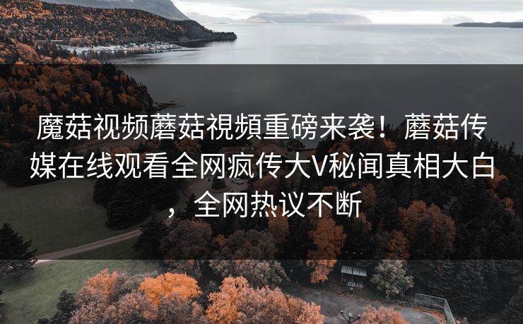 魔菇视频蘑菇視頻重磅来袭！蘑菇传媒在线观看全网疯传大V秘闻真相大白，全网热议不断