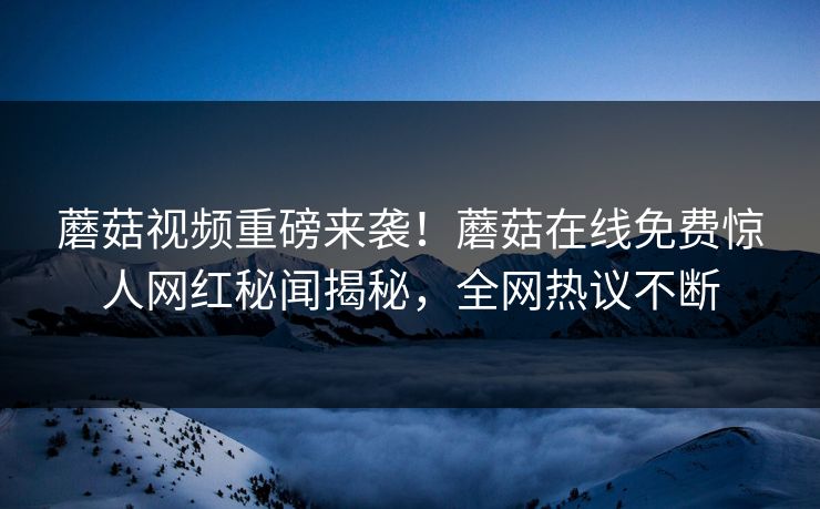 蘑菇视频重磅来袭！蘑菇在线免费惊人网红秘闻揭秘，全网热议不断