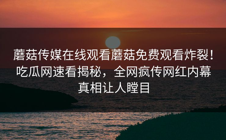 蘑菇传媒在线观看蘑菇免费观看炸裂！吃瓜网速看揭秘，全网疯传网红内幕真相让人瞠目