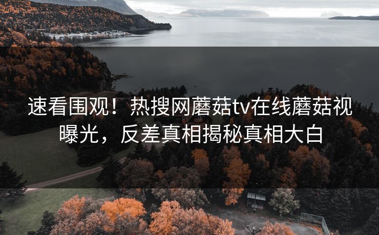 速看围观！热搜网蘑菇tv在线蘑菇视曝光，反差真相揭秘真相大白