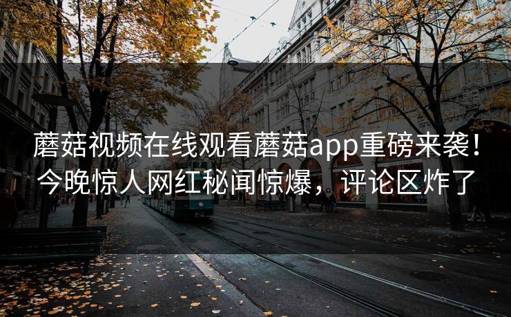 蘑菇视频在线观看蘑菇app重磅来袭！今晚惊人网红秘闻惊爆，评论区炸了