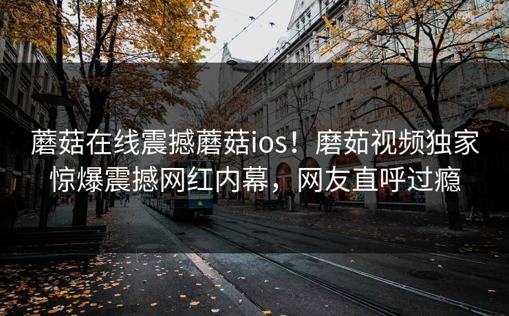 蘑菇在线震撼蘑菇ios！磨茹视频独家惊爆震撼网红内幕，网友直呼过瘾