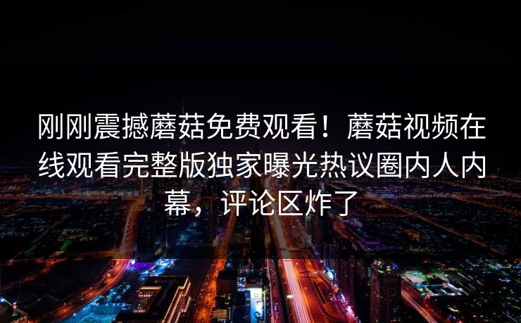 刚刚震撼蘑菇免费观看！蘑菇视频在线观看完整版独家曝光热议圈内人内幕，评论区炸了