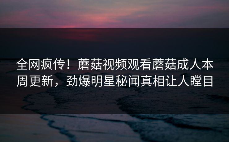 全网疯传！蘑菇视频观看蘑菇成人本周更新，劲爆明星秘闻真相让人瞠目