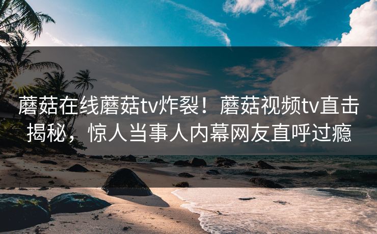 蘑菇在线蘑菇tv炸裂！蘑菇视频tv直击揭秘，惊人当事人内幕网友直呼过瘾