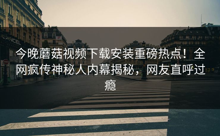 今晚蘑菇视频下载安装重磅热点！全网疯传神秘人内幕揭秘，网友直呼过瘾