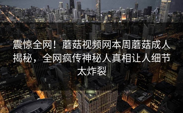 震惊全网！蘑菇视频网本周蘑菇成人揭秘，全网疯传神秘人真相让人细节太炸裂