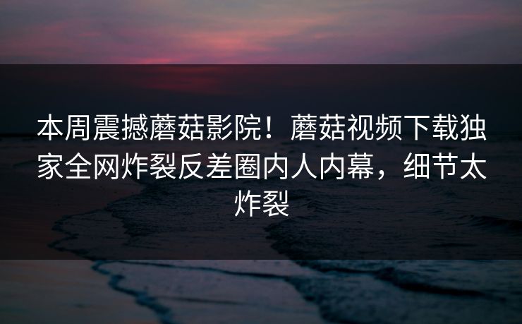 本周震撼蘑菇影院！蘑菇视频下载独家全网炸裂反差圈内人内幕，细节太炸裂