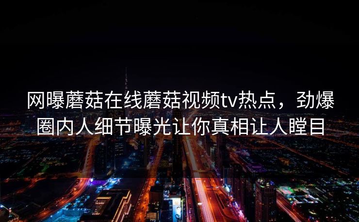 网曝蘑菇在线蘑菇视频tv热点，劲爆圈内人细节曝光让你真相让人瞠目