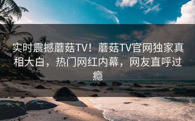 实时震撼蘑菇TV！蘑菇TV官网独家真相大白，热门网红内幕，网友直呼过瘾