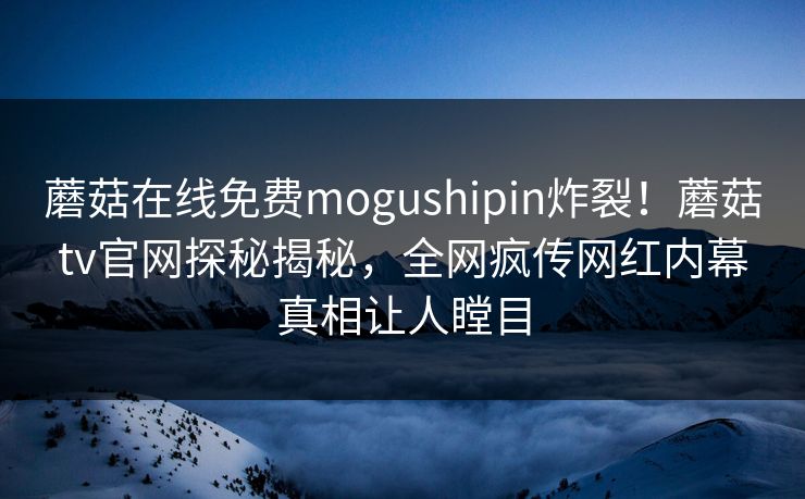 蘑菇在线免费mogushipin炸裂！蘑菇tv官网探秘揭秘，全网疯传网红内幕真相让人瞠目