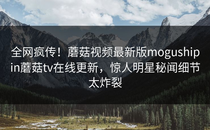 全网疯传！蘑菇视频最新版mogushipin蘑菇tv在线更新，惊人明星秘闻细节太炸裂