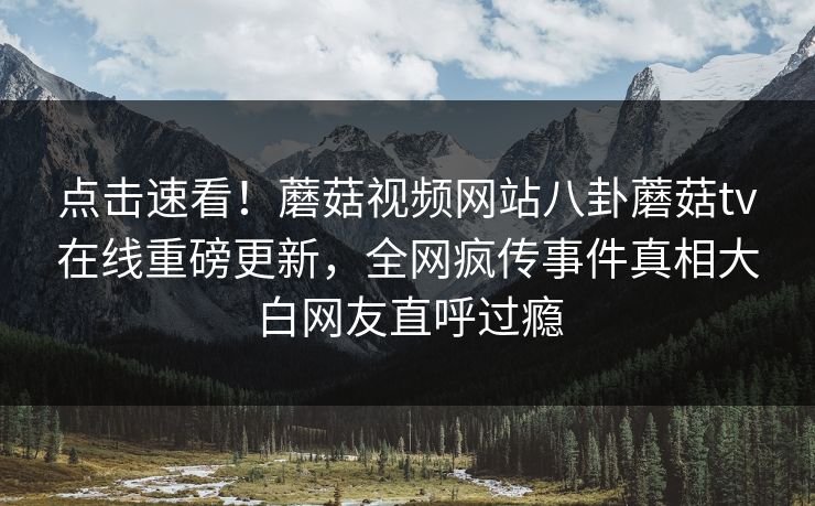 点击速看！蘑菇视频网站八卦蘑菇tv在线重磅更新，全网疯传事件真相大白网友直呼过瘾