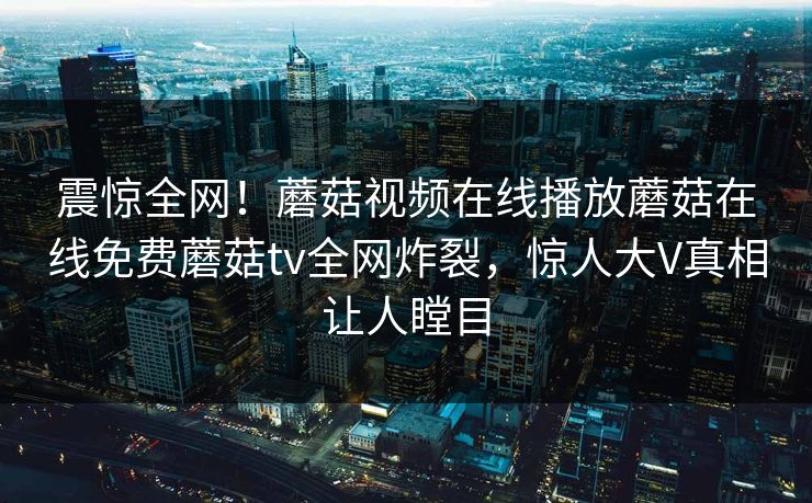 震惊全网！蘑菇视频在线播放蘑菇在线免费蘑菇tv全网炸裂，惊人大V真相让人瞠目