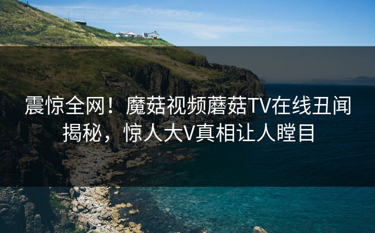 震惊全网！魔菇视频蘑菇TV在线丑闻揭秘，惊人大V真相让人瞠目