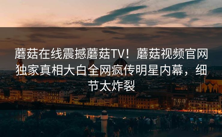 蘑菇在线震撼蘑菇TV！蘑菇视频官网独家真相大白全网疯传明星内幕，细节太炸裂