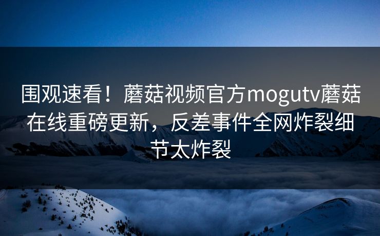 围观速看！蘑菇视频官方mogutv蘑菇在线重磅更新，反差事件全网炸裂细节太炸裂