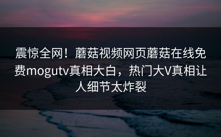 震惊全网！蘑菇视频网页蘑菇在线免费mogutv真相大白，热门大V真相让人细节太炸裂