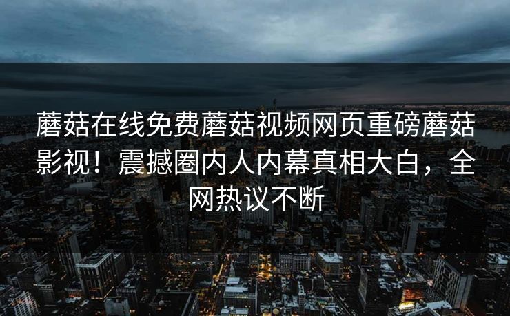 蘑菇在线免费蘑菇视频网页重磅蘑菇影视！震撼圈内人内幕真相大白，全网热议不断