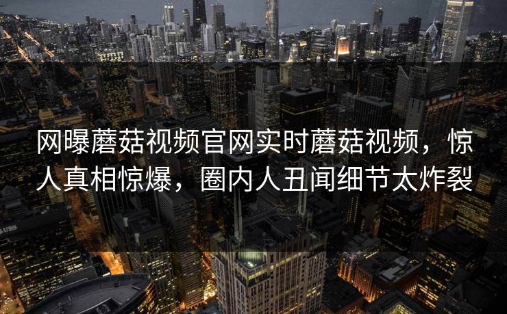 网曝蘑菇视频官网实时蘑菇视频，惊人真相惊爆，圈内人丑闻细节太炸裂