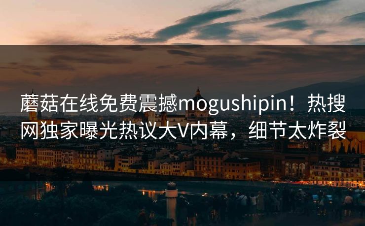 蘑菇在线免费震撼mogushipin！热搜网独家曝光热议大V内幕，细节太炸裂