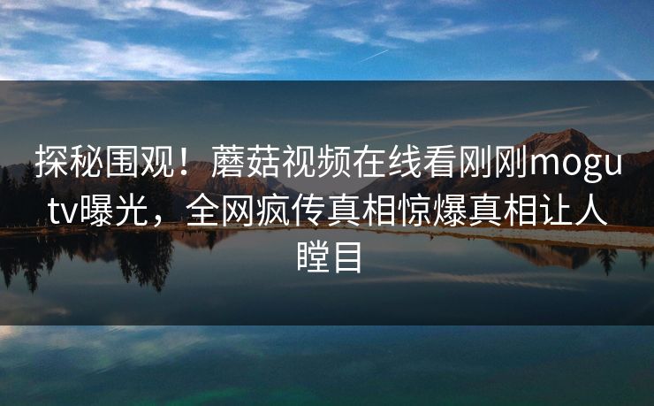 探秘围观！蘑菇视频在线看刚刚mogutv曝光，全网疯传真相惊爆真相让人瞠目