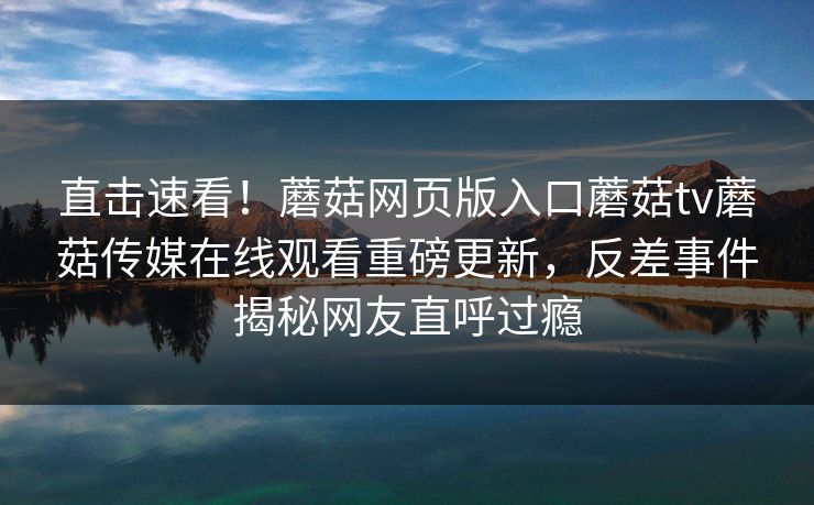 直击速看！蘑菇网页版入口蘑菇tv蘑菇传媒在线观看重磅更新，反差事件揭秘网友直呼过瘾
