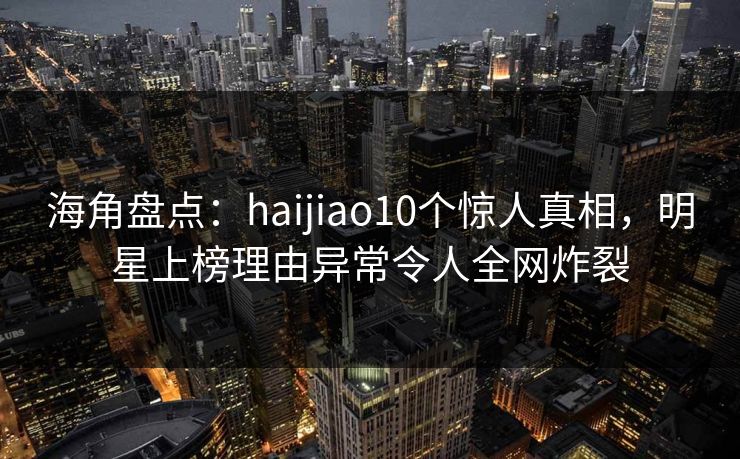 海角盘点：haijiao10个惊人真相，明星上榜理由异常令人全网炸裂